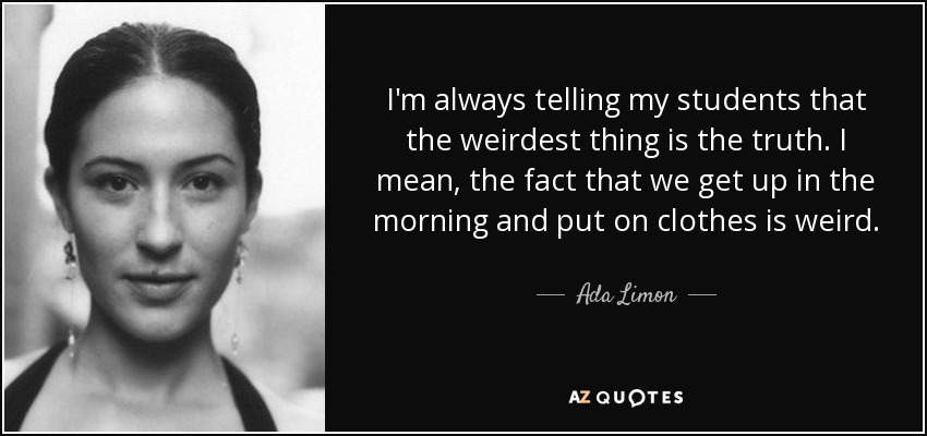 I'm always telling my students that the weirdest thing is the truth. I mean, the fact that we get up in the morning and put on clothes is weird. - Ada Limon