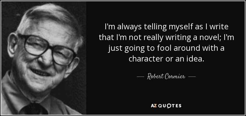 I'm always telling myself as I write that I'm not really writing a novel; I'm just going to fool around with a character or an idea. - Robert Cormier