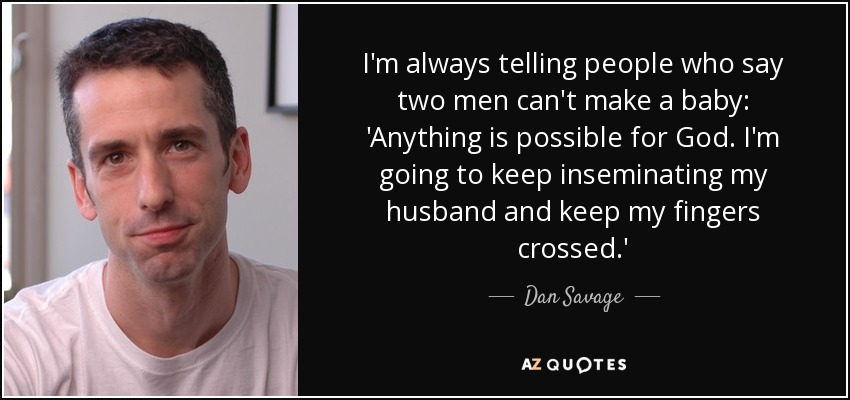 I'm always telling people who say two men can't make a baby: 'Anything is possible for God. I'm going to keep inseminating my husband and keep my fingers crossed.' - Dan Savage
