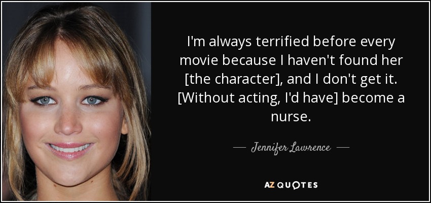 I'm always terrified before every movie because I haven't found her [the character], and I don't get it. [Without acting, I'd have] become a nurse. - Jennifer Lawrence