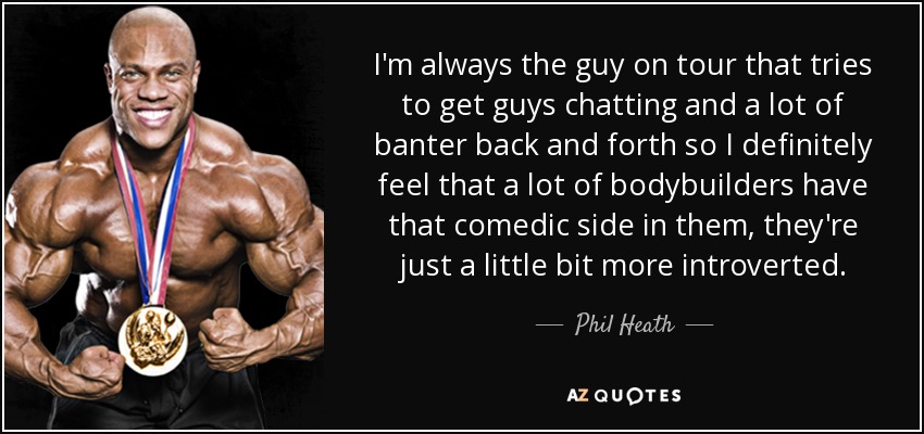 I'm always the guy on tour that tries to get guys chatting and a lot of banter back and forth so I definitely feel that a lot of bodybuilders have that comedic side in them, they're just a little bit more introverted. - Phil Heath