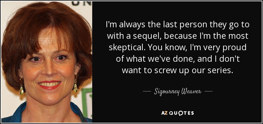 I'm always the last person they go to with a sequel, because I'm the most skeptical. You know, I'm very proud of what we've done, and I don't want to screw up our series. - Sigourney Weaver