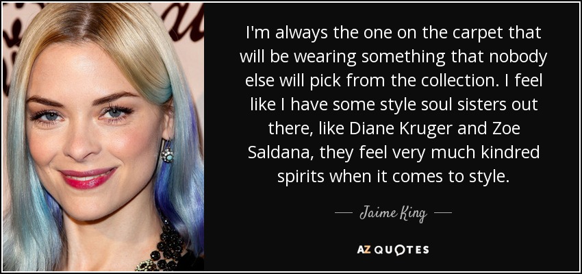 I'm always the one on the carpet that will be wearing something that nobody else will pick from the collection. I feel like I have some style soul sisters out there, like Diane Kruger and Zoe Saldana, they feel very much kindred spirits when it comes to style. - Jaime King