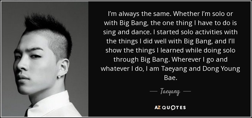 I’m always the same. Whether I’m solo or with Big Bang, the one thing I have to do is sing and dance. I started solo activities with the things I did well with Big Bang, and I’ll show the things I learned while doing solo through Big Bang. Wherever I go and whatever I do, I am Taeyang and Dong Young Bae. - Taeyang