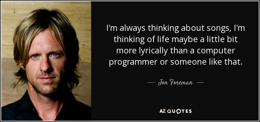 I'm always thinking about songs, I'm thinking of life maybe a little bit more lyrically than a computer programmer or someone like that. - Jon Foreman