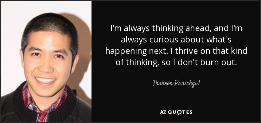 I'm always thinking ahead, and I'm always curious about what's happening next. I thrive on that kind of thinking, so I don't burn out. - Thakoon Panichgul