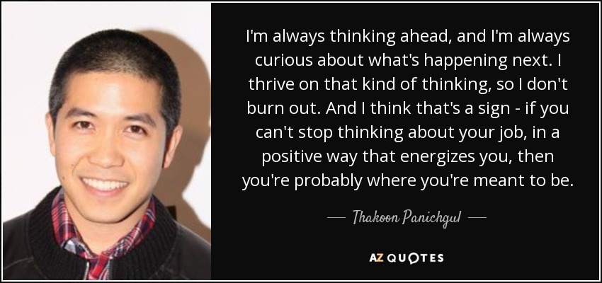 I'm always thinking ahead, and I'm always curious about what's happening next. I thrive on that kind of thinking, so I don't burn out. And I think that's a sign - if you can't stop thinking about your job, in a positive way that energizes you, then you're probably where you're meant to be. - Thakoon Panichgul