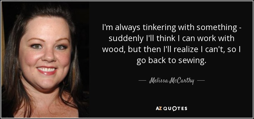 I'm always tinkering with something - suddenly I'll think I can work with wood, but then I'll realize I can't, so I go back to sewing. - Melissa McCarthy