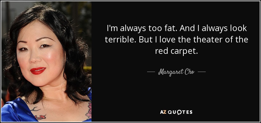 I'm always too fat. And I always look terrible. But I love the theater of the red carpet. - Margaret Cho
