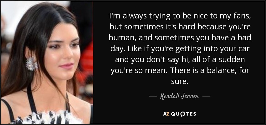 I'm always trying to be nice to my fans, but sometimes it's hard because you're human, and sometimes you have a bad day. Like if you're getting into your car and you don't say hi, all of a sudden you're so mean. There is a balance, for sure. - Kendall Jenner