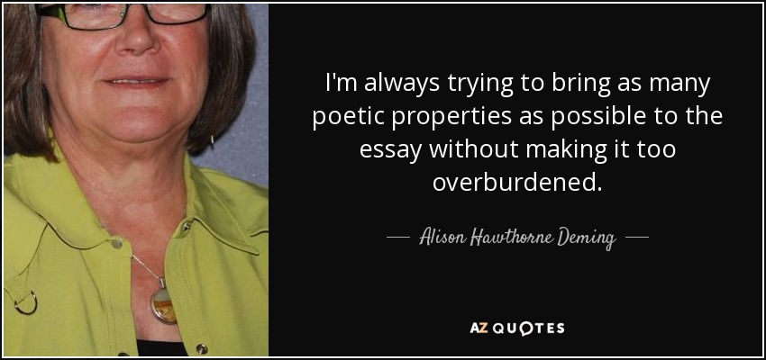 I'm always trying to bring as many poetic properties as possible to the essay without making it too overburdened. - Alison Hawthorne Deming
