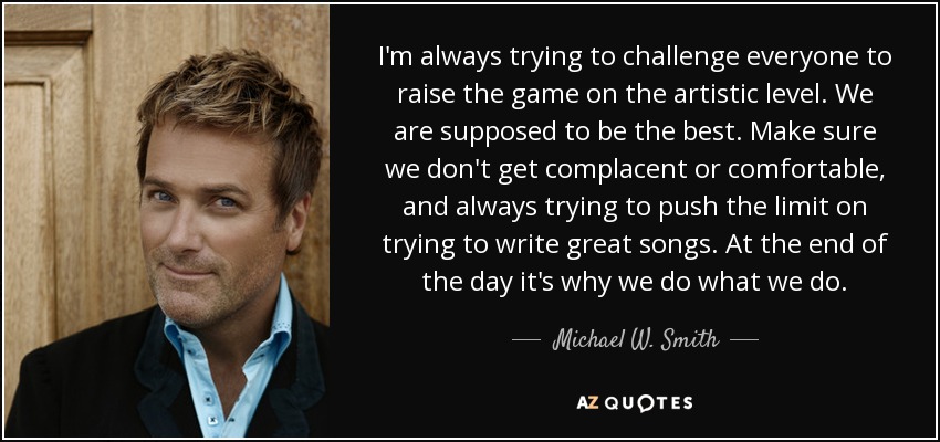 I'm always trying to challenge everyone to raise the game on the artistic level. We are supposed to be the best. Make sure we don't get complacent or comfortable, and always trying to push the limit on trying to write great songs. At the end of the day it's why we do what we do. - Michael W. Smith