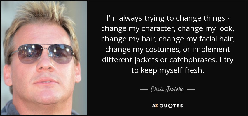 I'm always trying to change things - change my character, change my look, change my hair, change my facial hair, change my costumes, or implement different jackets or catchphrases. I try to keep myself fresh. - Chris Jericho