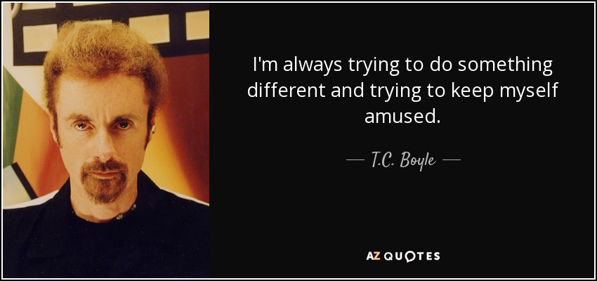 I'm always trying to do something different and trying to keep myself amused. - T.C. Boyle