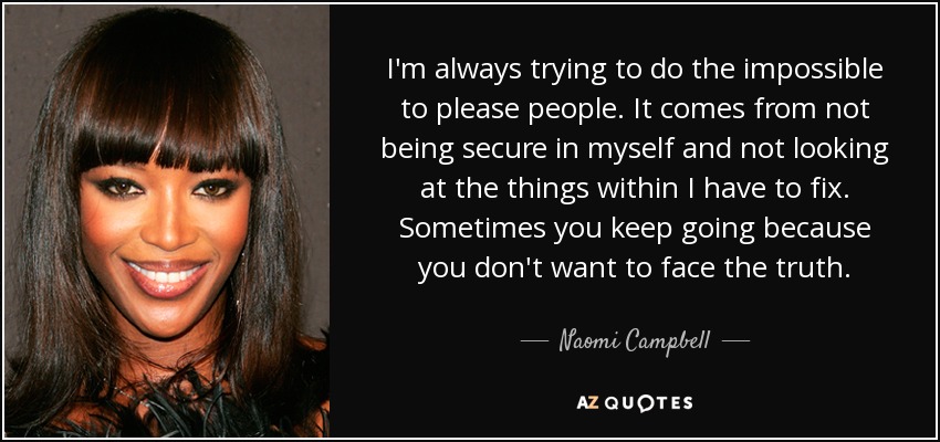 I'm always trying to do the impossible to please people. It comes from not being secure in myself and not looking at the things within I have to fix. Sometimes you keep going because you don't want to face the truth. - Naomi Campbell
