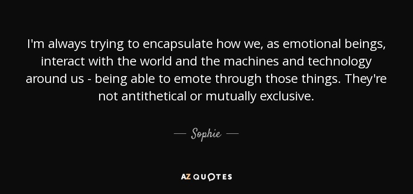 I'm always trying to encapsulate how we, as emotional beings, interact with the world and the machines and technology around us - being able to emote through those things. They're not antithetical or mutually exclusive. - Sophie