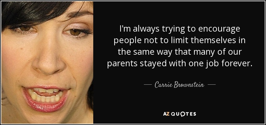 I'm always trying to encourage people not to limit themselves in the same way that many of our parents stayed with one job forever. - Carrie Brownstein