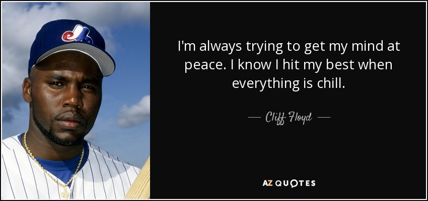 I'm always trying to get my mind at peace. I know I hit my best when everything is chill. - Cliff Floyd