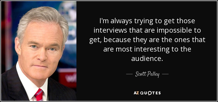 I'm always trying to get those interviews that are impossible to get, because they are the ones that are most interesting to the audience. - Scott Pelley