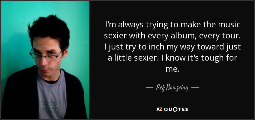 I'm always trying to make the music sexier with every album, every tour. I just try to inch my way toward just a little sexier. I know it's tough for me. - Eef Barzelay