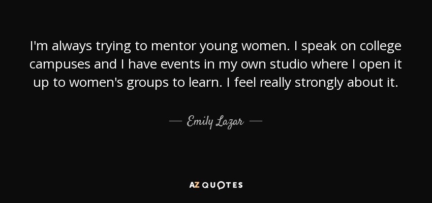 I'm always trying to mentor young women. I speak on college campuses and I have events in my own studio where I open it up to women's groups to learn. I feel really strongly about it. - Emily Lazar