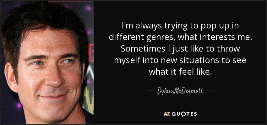 I'm always trying to pop up in different genres, what interests me. Sometimes I just like to throw myself into new situations to see what it feel like. - Dylan McDermott