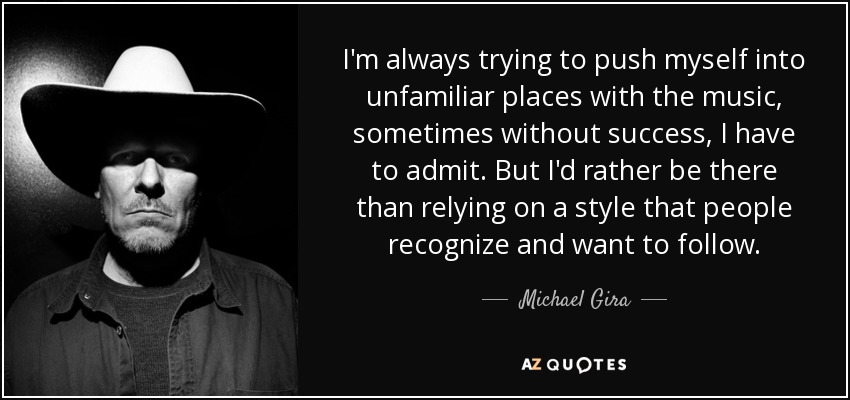 I'm always trying to push myself into unfamiliar places with the music, sometimes without success, I have to admit. But I'd rather be there than relying on a style that people recognize and want to follow. - Michael Gira