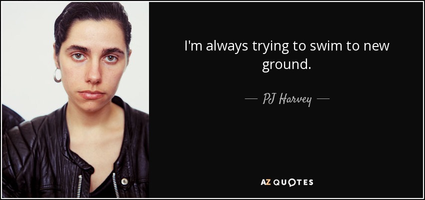 I'm always trying to swim to new ground. - PJ Harvey