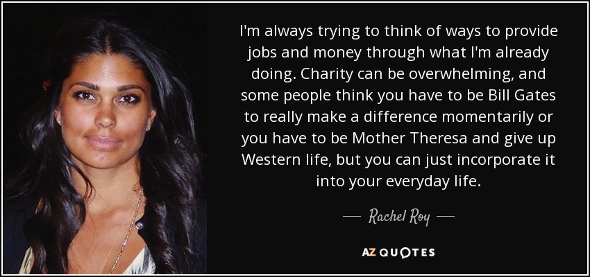 I'm always trying to think of ways to provide jobs and money through what I'm already doing. Charity can be overwhelming, and some people think you have to be Bill Gates to really make a difference momentarily or you have to be Mother Theresa and give up Western life, but you can just incorporate it into your everyday life. - Rachel Roy