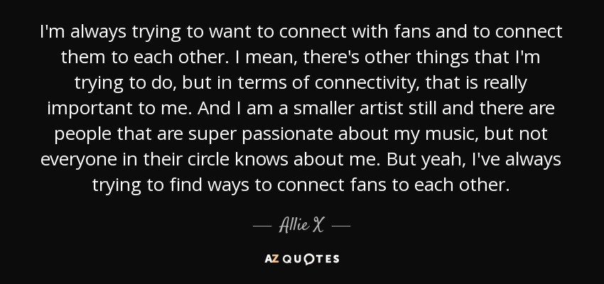 I'm always trying to want to connect with fans and to connect them to each other. I mean, there's other things that I'm trying to do, but in terms of connectivity, that is really important to me. And I am a smaller artist still and there are people that are super passionate about my music, but not everyone in their circle knows about me. But yeah, I've always trying to find ways to connect fans to each other. - Allie X