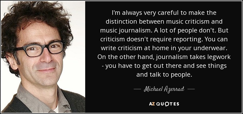 I'm always very careful to make the distinction between music criticism and music journalism. A lot of people don't. But criticism doesn't require reporting. You can write criticism at home in your underwear. On the other hand, journalism takes legwork - you have to get out there and see things and talk to people. - Michael Azerrad