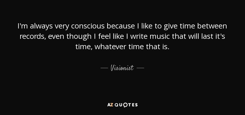 I'm always very conscious because I like to give time between records, even though I feel like I write music that will last it's time, whatever time that is. - Visionist