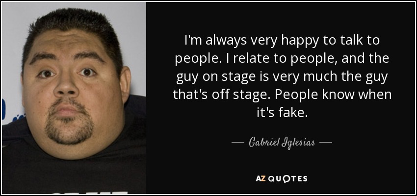 I'm always very happy to talk to people. I relate to people, and the guy on stage is very much the guy that's off stage. People know when it's fake. - Gabriel Iglesias
