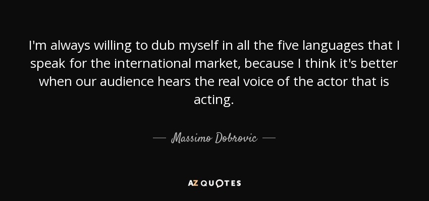 I'm always willing to dub myself in all the five languages that I speak for the international market, because I think it's better when our audience hears the real voice of the actor that is acting. - Massimo Dobrovic