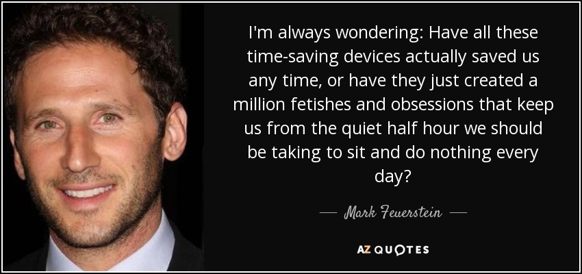 I'm always wondering: Have all these time-saving devices actually saved us any time, or have they just created a million fetishes and obsessions that keep us from the quiet half hour we should be taking to sit and do nothing every day? - Mark Feuerstein