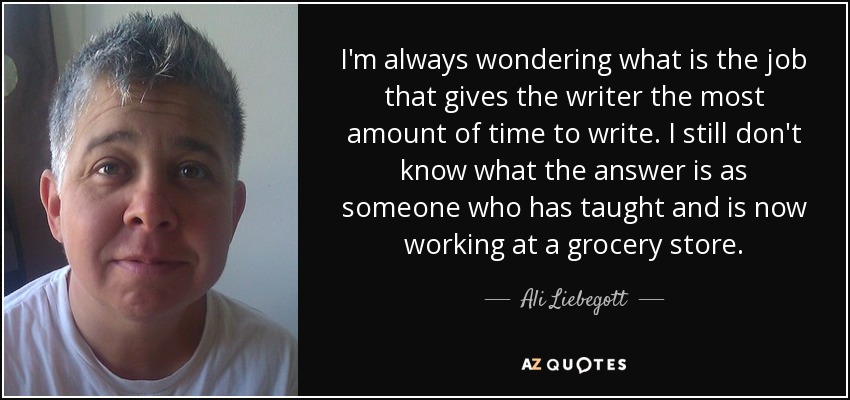 I'm always wondering what is the job that gives the writer the most amount of time to write. I still don't know what the answer is as someone who has taught and is now working at a grocery store. - Ali Liebegott