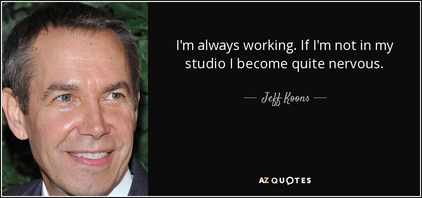 I'm always working. If I'm not in my studio I become quite nervous. - Jeff Koons