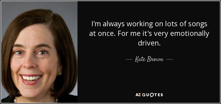 I'm always working on lots of songs at once. For me it's very emotionally driven. - Kate Brown