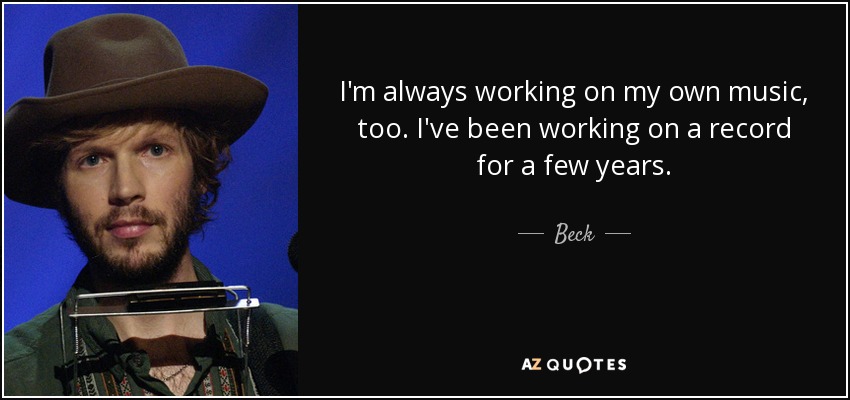 I'm always working on my own music, too. I've been working on a record for a few years. - Beck