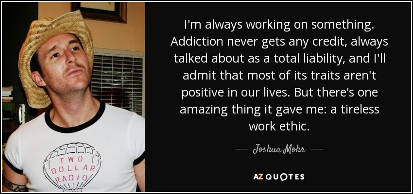 I'm always working on something. Addiction never gets any credit, always talked about as a total liability, and I'll admit that most of its traits aren't positive in our lives. But there's one amazing thing it gave me: a tireless work ethic. - Joshua Mohr
