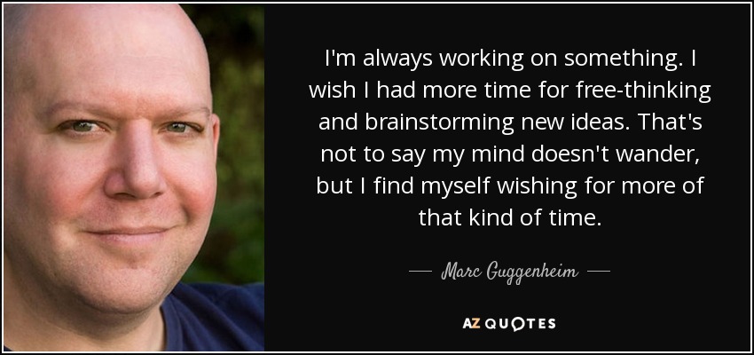 I'm always working on something. I wish I had more time for free-thinking and brainstorming new ideas. That's not to say my mind doesn't wander, but I find myself wishing for more of that kind of time. - Marc Guggenheim