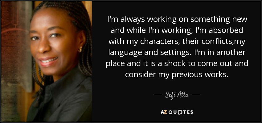 I'm always working on something new and while I'm working, I'm absorbed with my characters, their conflicts,my language and settings. I'm in another place and it is a shock to come out and consider my previous works. - Sefi Atta