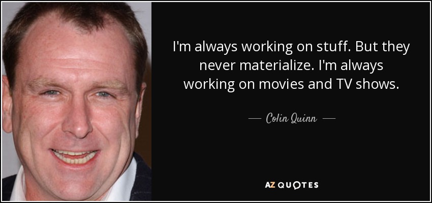 I'm always working on stuff. But they never materialize. I'm always working on movies and TV shows. - Colin Quinn