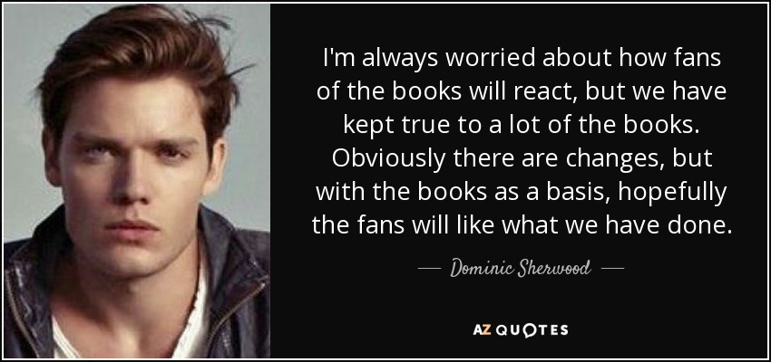 I'm always worried about how fans of the books will react, but we have kept true to a lot of the books. Obviously there are changes, but with the books as a basis, hopefully the fans will like what we have done. - Dominic Sherwood