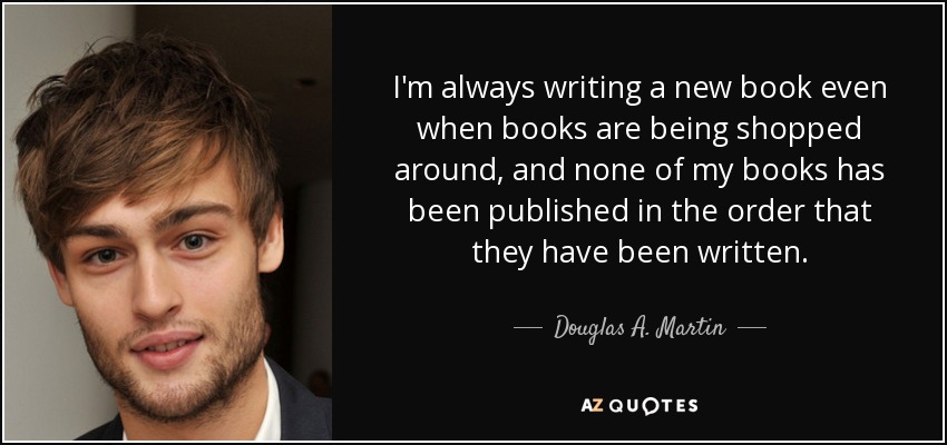 I'm always writing a new book even when books are being shopped around, and none of my books has been published in the order that they have been written. - Douglas A. Martin