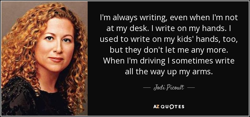 I'm always writing, even when I'm not at my desk. I write on my hands. I used to write on my kids' hands, too, but they don't let me any more. When I'm driving I sometimes write all the way up my arms. - Jodi Picoult