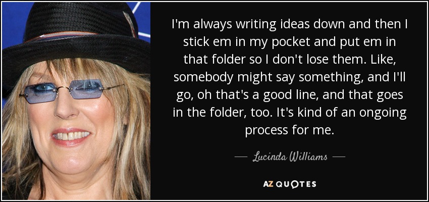 I'm always writing ideas down and then I stick em in my pocket and put em in that folder so I don't lose them. Like, somebody might say something, and I'll go, oh that's a good line, and that goes in the folder, too. It's kind of an ongoing process for me. - Lucinda Williams