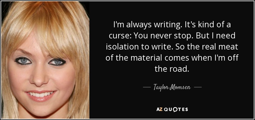 I'm always writing. It's kind of a curse: You never stop. But I need isolation to write. So the real meat of the material comes when I'm off the road. - Taylor Momsen