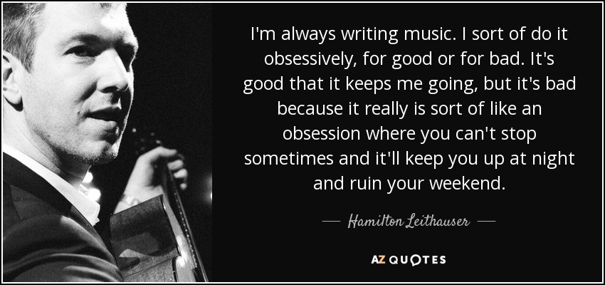 I'm always writing music. I sort of do it obsessively, for good or for bad. It's good that it keeps me going, but it's bad because it really is sort of like an obsession where you can't stop sometimes and it'll keep you up at night and ruin your weekend. - Hamilton Leithauser