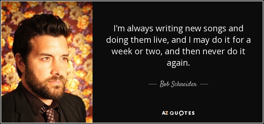 I'm always writing new songs and doing them live, and I may do it for a week or two, and then never do it again. - Bob Schneider